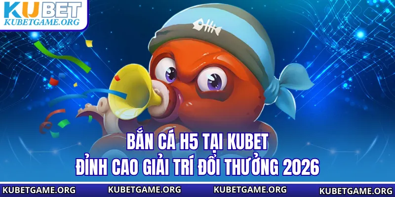 Bắn Cá H5 Tại KUBET - Đỉnh Cao Giải Trí Đổi Thưởng 2026